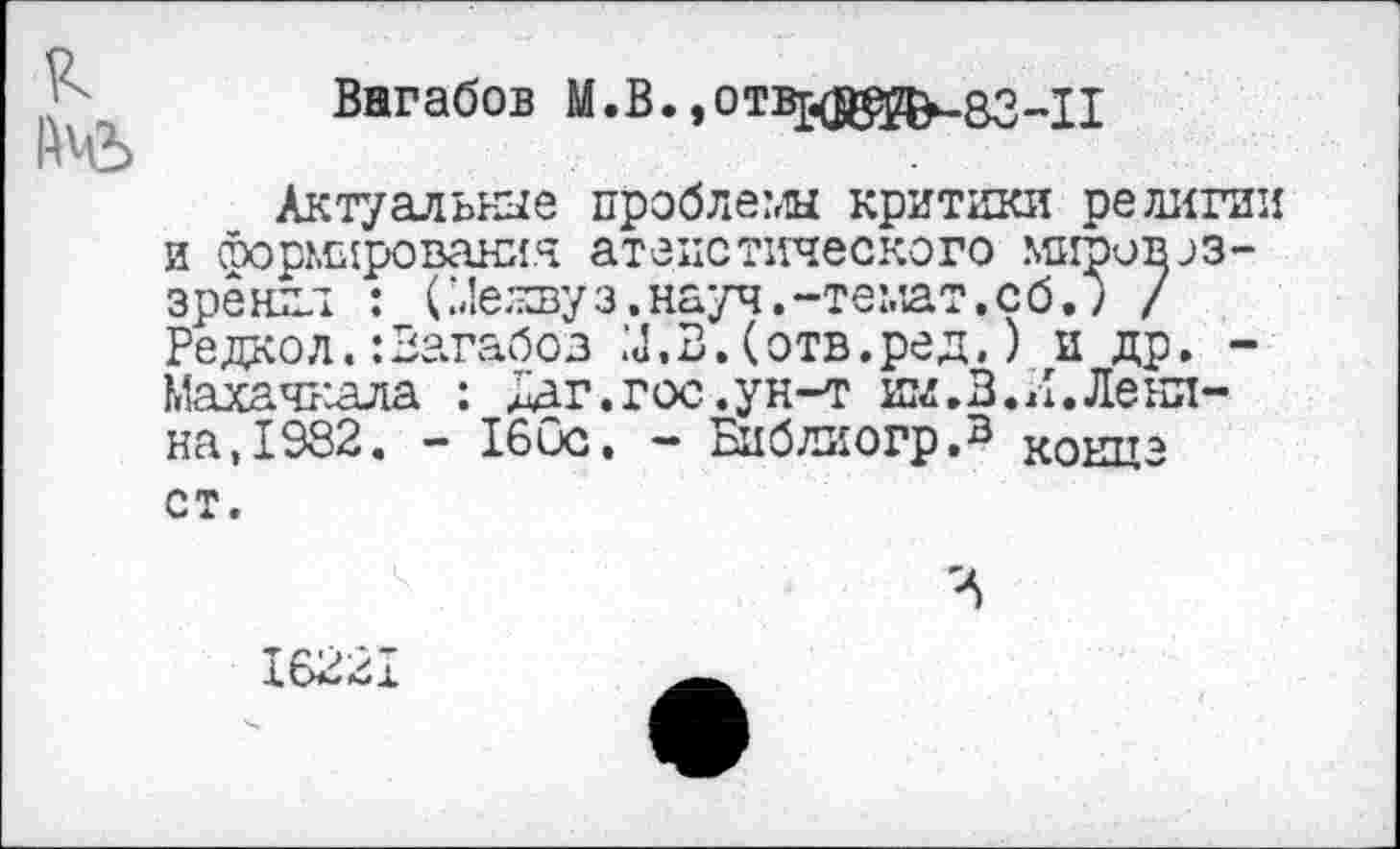 ﻿\ Вагабов М.В. »отв^в^-зз-Х!
Актуальные пробле?лы критики религии и Формирования атеистического мировоззрения : С4е;цзуз.науч.-темат.сб.) / Редко л.: Вагабов	В. (отв. ре д.) и др. -
Махачх'лла : Мг.гос.ун-т им.В.Л.Ленина, 1982. - 160с. - Библиогр.3 конце ст.
16221